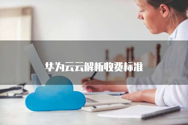 华为云云解析收费标准,华为云云解析收费标准是多少