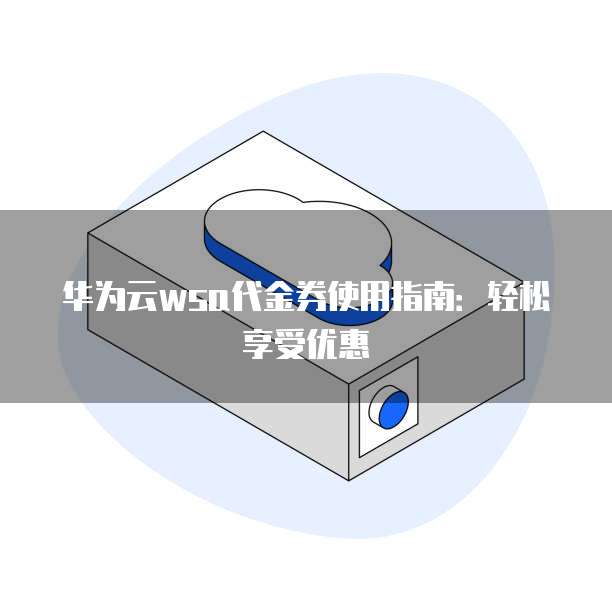 华为云wsa代金券使用指南:轻松享受优惠