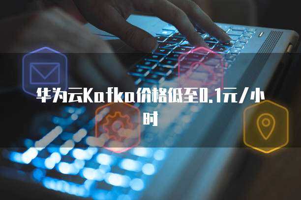 华为云Kafka价格低至0.1元/小时