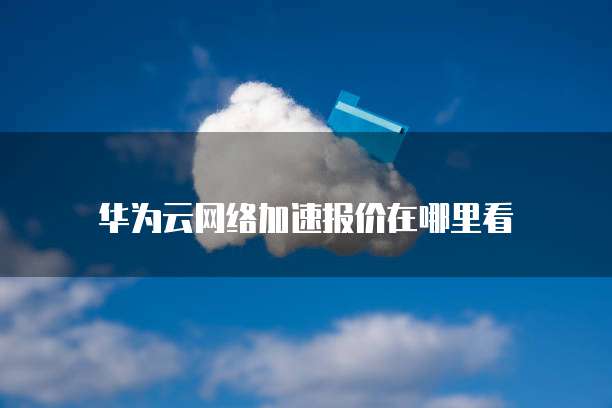 华为云网络加速报价在哪里看