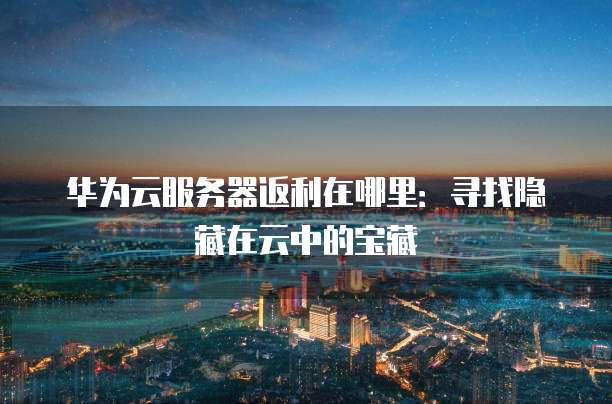 华为云服务器返利在哪里:寻找隐藏在云中的宝藏