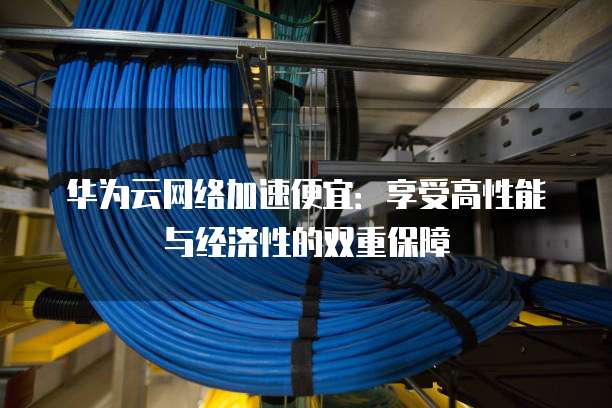 华为云网络加速便宜:享受高性能与经济性的双重保障