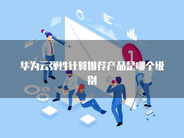 华为云弹性计算推荐产品是哪个级别