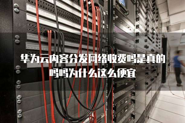华为云内容分发网络收费吗是真的吗吗为什么这么便宜