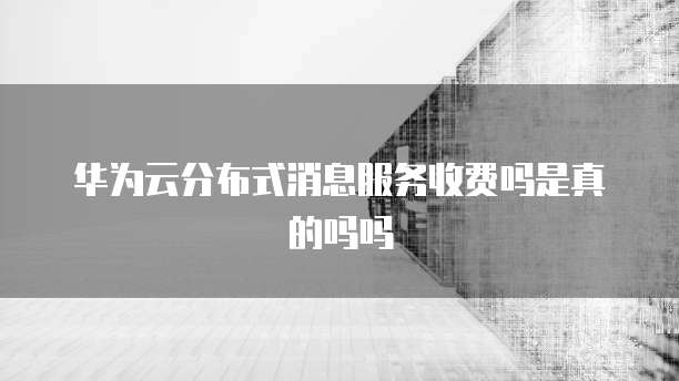 华为云分布式消息服务收费吗是真的吗吗