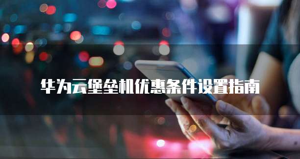 华为云堡垒机优惠条件设置指南