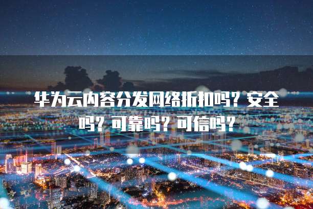 华为云内容分发网络折扣吗?安全吗?可靠吗?可信吗?