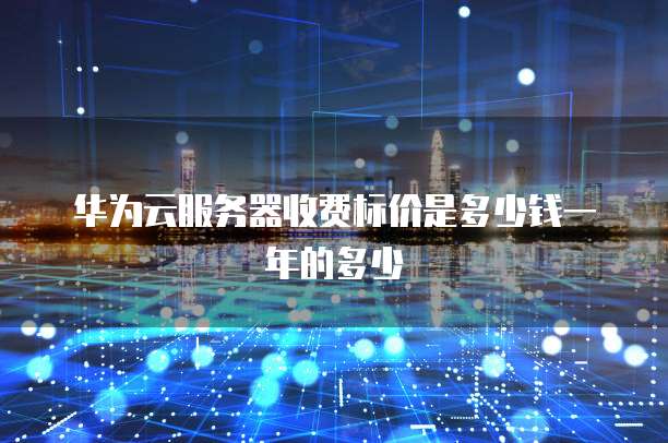 华为云服务器收费标价是多少钱一年的多少