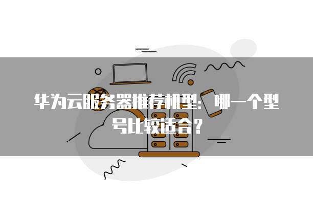 华为云服务器推荐机型:哪一个型号比较适合?