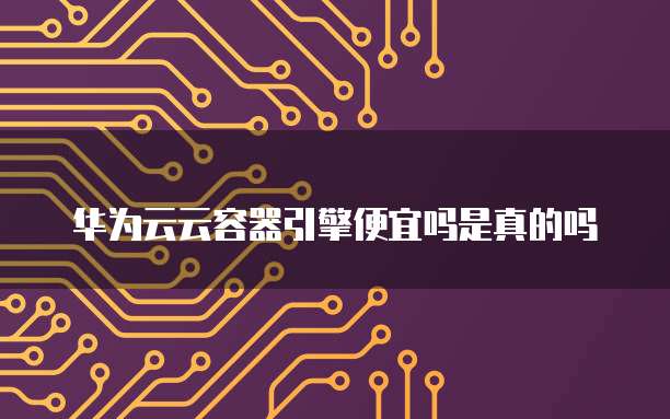 华为云云容器引擎便宜吗是真的吗