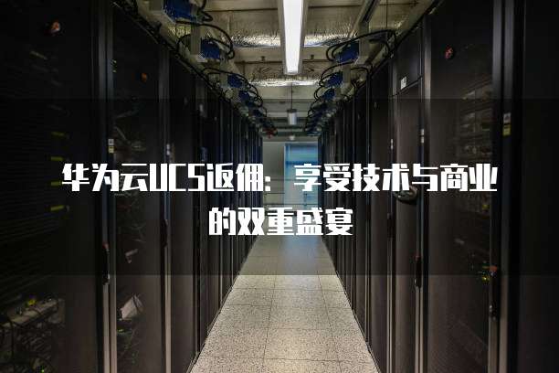 华为云UCS返佣:享受技术与商业的双重盛宴