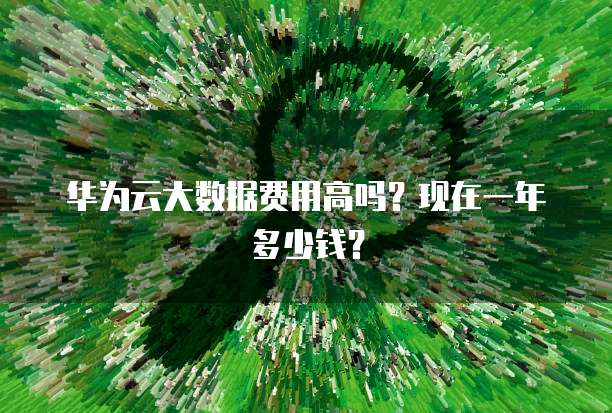 华为云大数据费用高吗?现在一年多少钱?