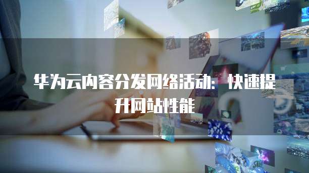 华为云内容分发网络活动:快速提升网站性能