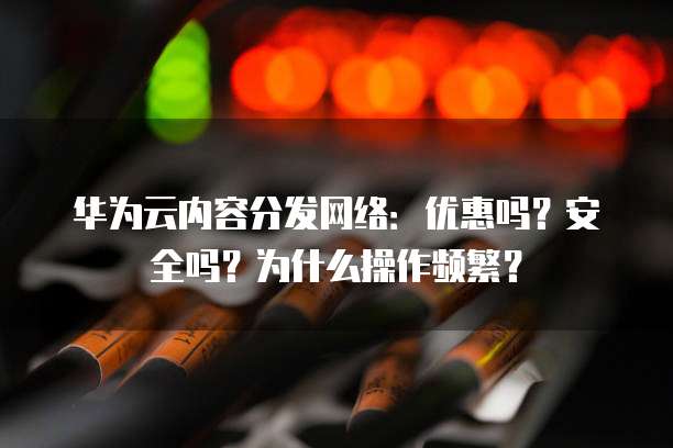 华为云内容分发网络:优惠吗?安全吗?为什么操作频繁?