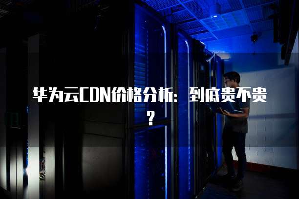华为云CDN价格分析:到底贵不贵?