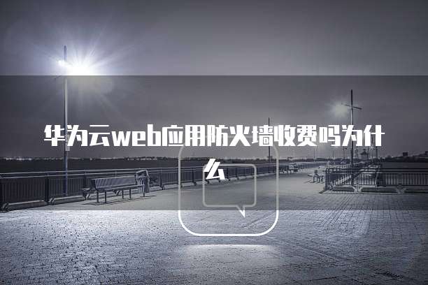华为云web应用防火墙收费吗为什么