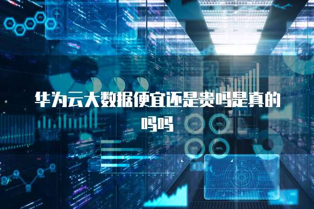华为云大数据便宜还是贵吗是真的吗吗