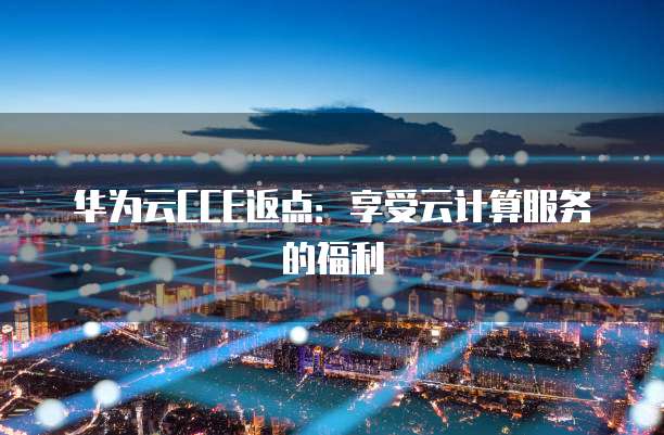 华为云CCE返点:享受云计算服务的福利