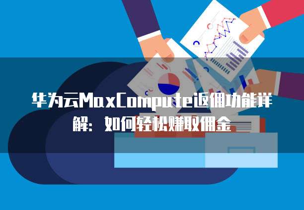 华为云MaxCompute返佣功能详解:如何轻松赚取佣金