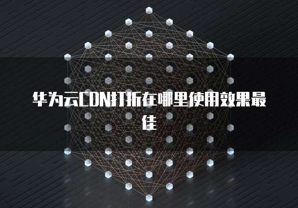 华为云CDN打折在哪里使用效果最佳