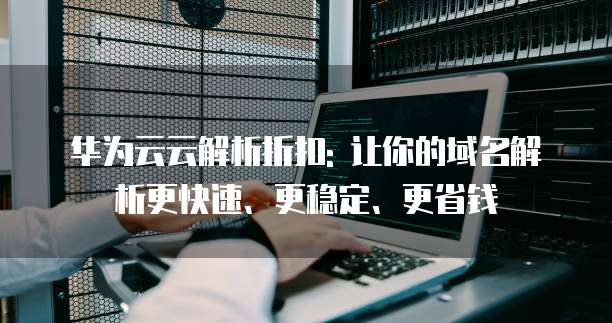 华为云云解析折扣: 让你的域名解析更快速、更稳定、更省钱