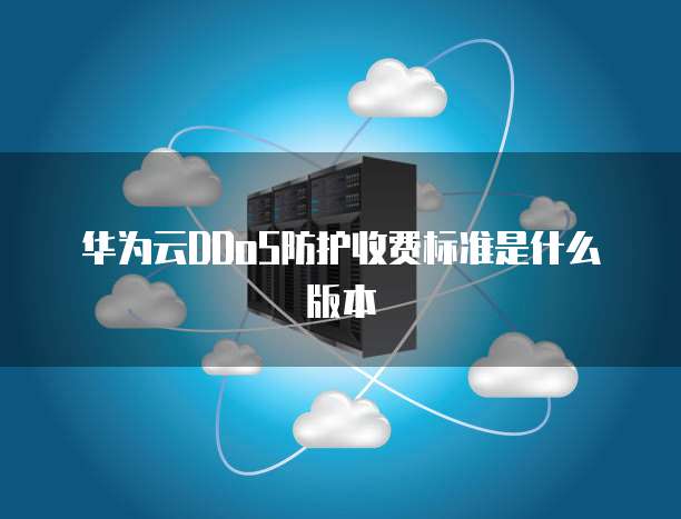 华为云DDoS防护收费标准是什么版本