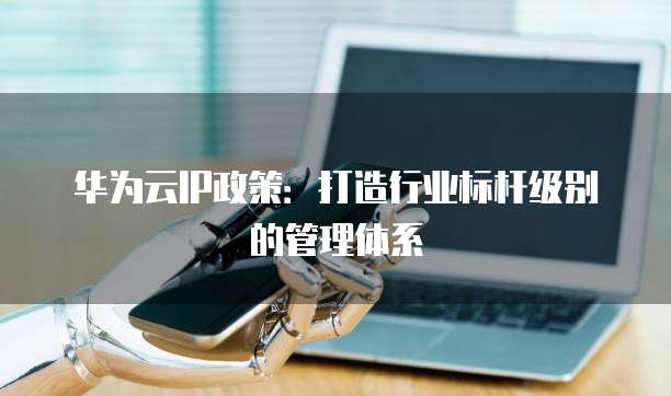 华为云IP政策:打造行业标杆级别的管理体系