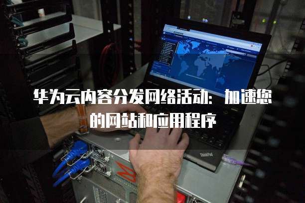 华为云内容分发网络活动:加速您的网站和应用程序