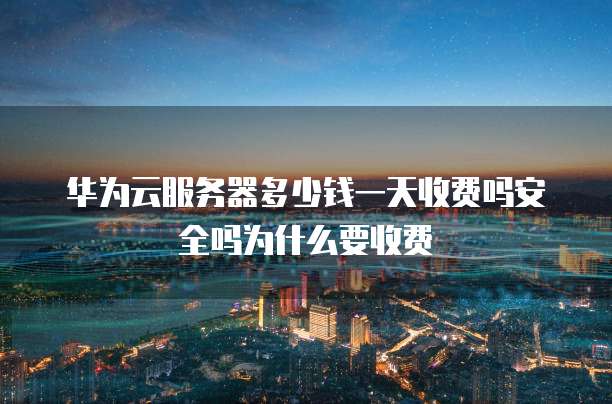 华为云服务器多少钱一天收费吗安全吗为什么要收费