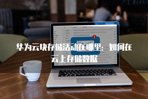 华为云块存储活动在哪里:如何在云上存储数据