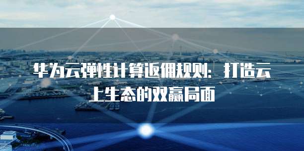 华为云弹性计算返佣规则:打造云上生态的双赢局面