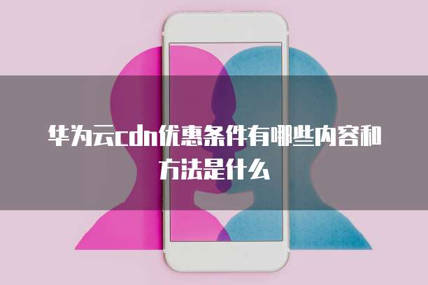 华为云cdn优惠条件有哪些内容和方法是什么