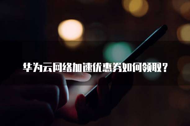 华为云网络加速优惠券如何领取?