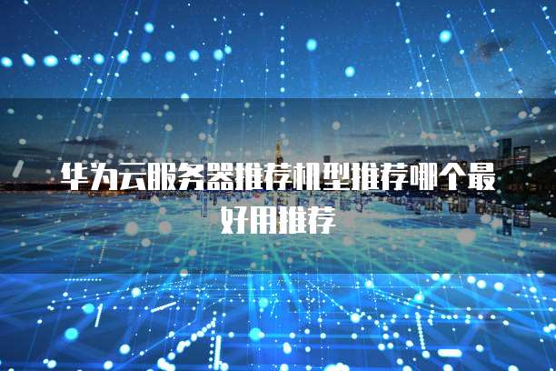 华为云服务器推荐机型推荐哪个最好用推荐