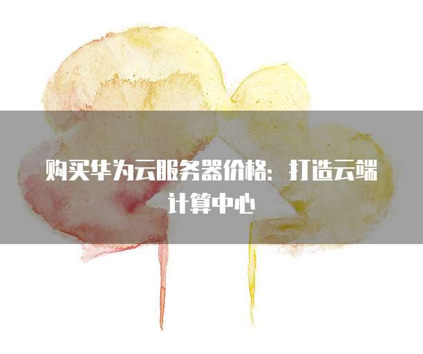 购买华为云服务器价格:打造云端计算中心