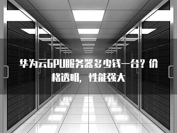 华为云GPU服务器多少钱一台?价格透明,性能强大