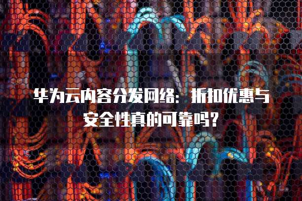 华为云内容分发网络：折扣优惠与安全性真的可靠吗？