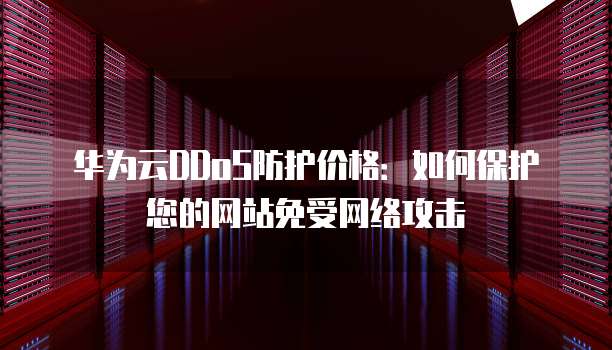 华为云DDoS防护价格:如何保护您的网站免受网络攻击