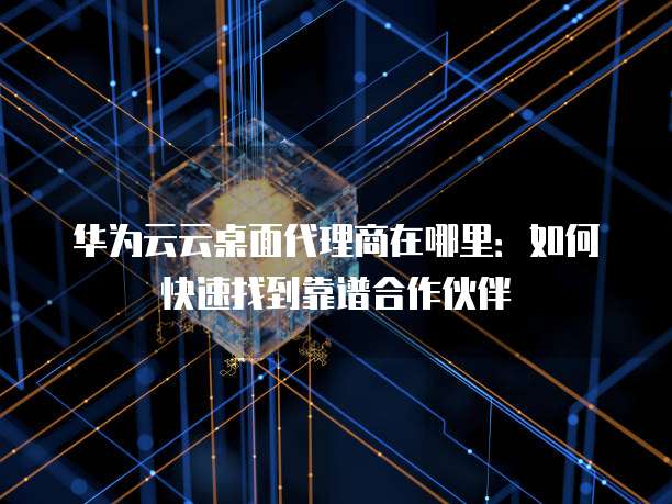 华为云云桌面代理商在哪里:如何快速找到靠谱合作伙伴