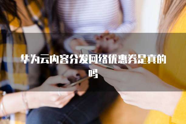 华为云内容分发网络优惠券是真的吗