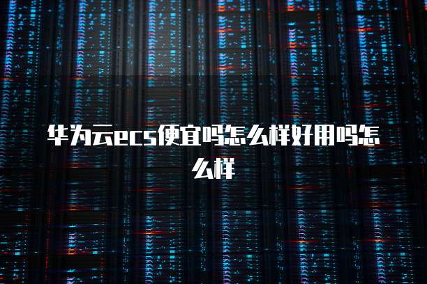 华为云ecs便宜吗怎么样好用吗怎么样