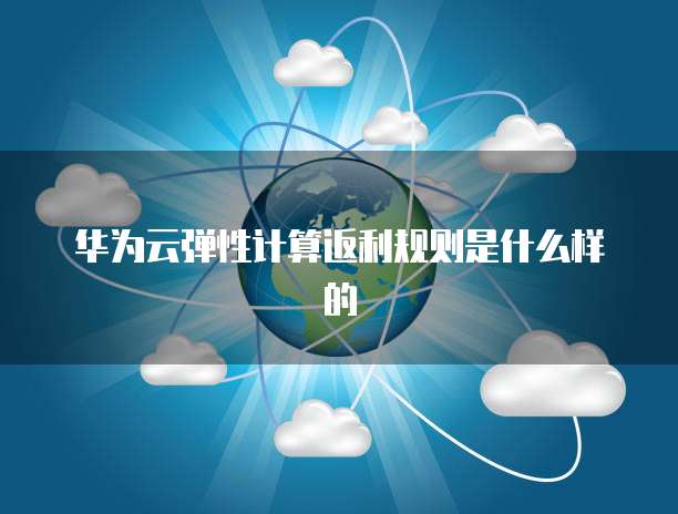华为云弹性计算返利规则是什么样的
