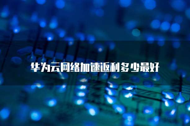 华为云网络加速返利多少最好
