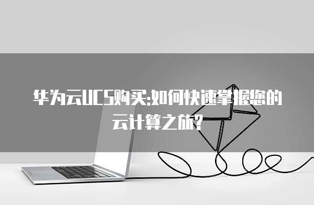 华为云UCS购买:如何快速掌握您的云计算之旅?