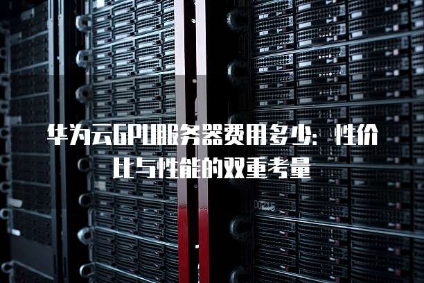 华为云GPU服务器费用多少:性价比与性能的双重考量