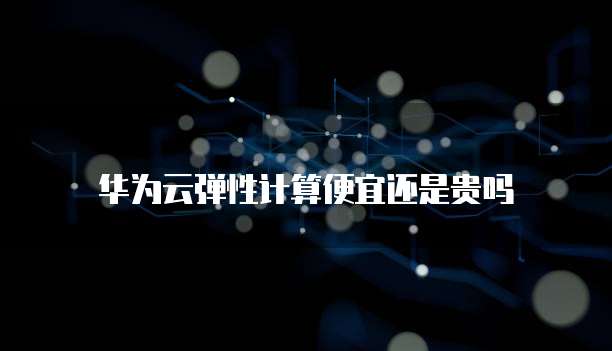 华为云弹性计算便宜还是贵吗