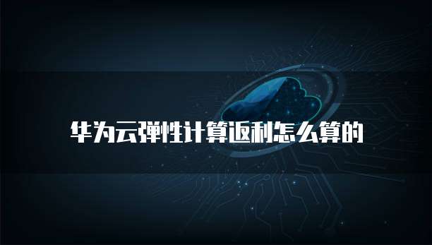 华为云弹性计算返利怎么算的