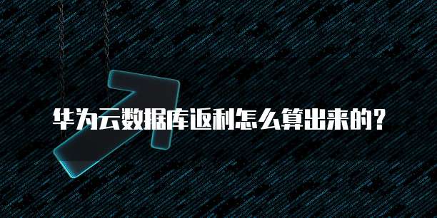 华为云数据库返利怎么算出来的?