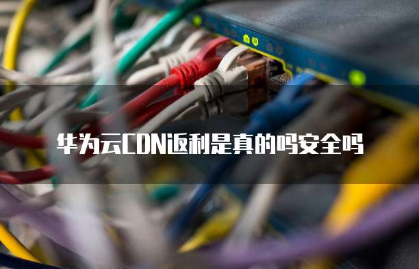 华为云CDN返利是真的吗安全吗