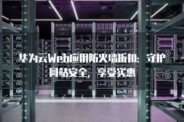 华为云Web应用防火墙折扣：守护网站安全，享受实惠